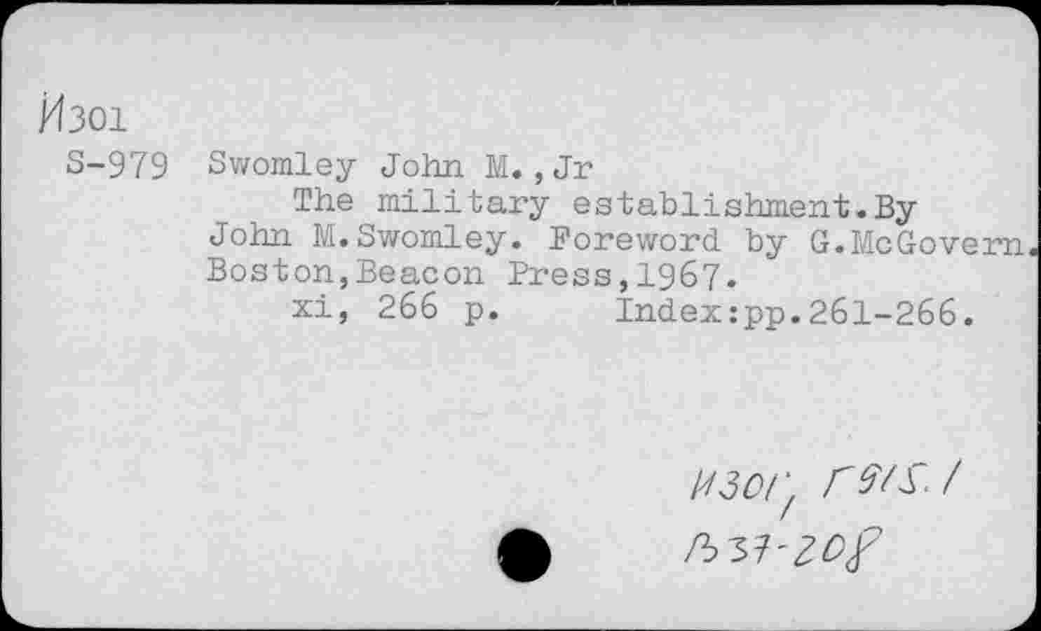 ﻿/4301
S-979 Swomley John M. ,Jr
The military establishment.By John M.Swomley. Foreword by G.McGovern Boston,Beacon Press,1967.
xi, 266 p.	Index:pp.261-266.
U3or. F MS /